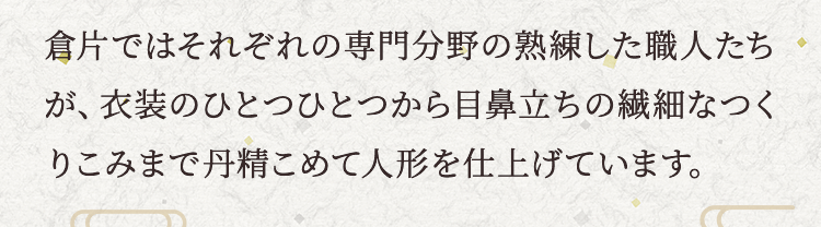 倉片ではそれぞれの専門分野の熟練した職人たちが、衣装のひとつひとつから目鼻立ちの繊細なつくりこみまで丹精こめて人形を仕上げています。