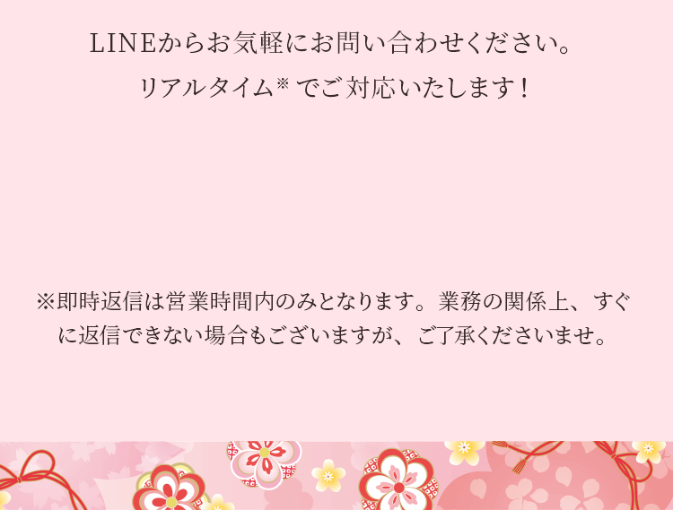 LINEからお気軽にお問い合わせください。リアルタイム※ でご対応いたします!※即時返信は営業時間内のみとなります。業務の関係上、すぐに返信できない場合もございますが、ご了承くださいませ。