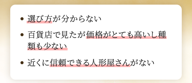 選び方が分からない、百貨店で見たが価格がとても高いし種類も少ない、近くに信頼できる人形屋さんがない