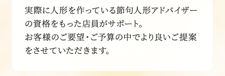 実際に人形を作っている節句人形アドバイザーの資格をもった店員がサポート。お客様のご要望・ご予算の中でより良いご提案をさせていただきます。