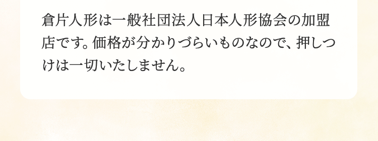 倉方人形は一般社団法人日本人形協会の加盟店です。価格が分かりづらいものなので、押しつけは一切いたしません。