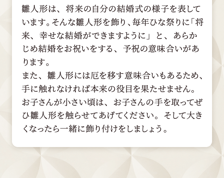 雛人形は、将来の自分の結婚式の様子を表しています。そんな雛人形を飾り、毎年ひな祭りに「将来、幸せな結婚ができますように」と、あらかじめ結婚をお祝いをする、予祝の意味合いがあります。