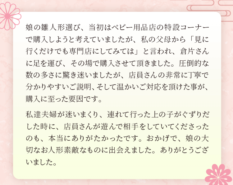 娘の雛人形選び、当初はベビー用品店の特設コーナーで購入しようと考えていましたが、私の父母から「見に行くだけでも専門店にしてみては」と言われ、倉片さんに足を運び、その場で購入させて頂きました。圧倒的な数の多さに驚き迷いましたが、店員さんの非常に丁寧で分かりやすいご説明、そして温かいご対応を頂けた事が、購入に至った要因です。私達夫婦が迷いまくり、連れて行った上の子がぐずりだした時に、店員さんが遊んで相手をしていてくださったのも、本当にありがたかったです。おかげで、娘の大切なお人形素敵なものに出会えました。ありがとうございました。