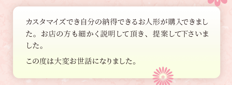 カスタマイズでき自分の納得できるお人形が購入できました。お店の方も細かく説明して頂き、提案して下さいました。この度は大変お世話になりました。