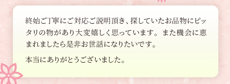 終始ご丁寧にご対応ご説明頂き、探していたお品物にピッタリの物があり大変嬉しく思っています。また機会に恵まれましたら是非お世話になりたいです。本当にありがとうございました。