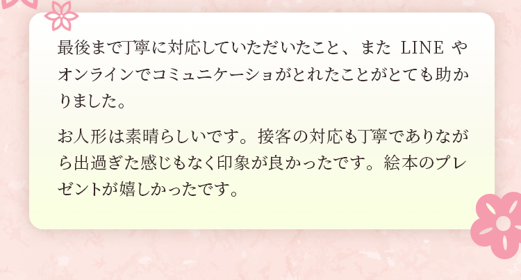 最後まで丁寧に対応していただいたこと、またLINEやオンラインでコミュニケーショがとれたことがとても助かりました。お人形は素晴らしいです。接客の対応も丁寧でありながら出過ぎた感じもなく印象が良かったです。絵本のプレゼントが嬉しかったです。